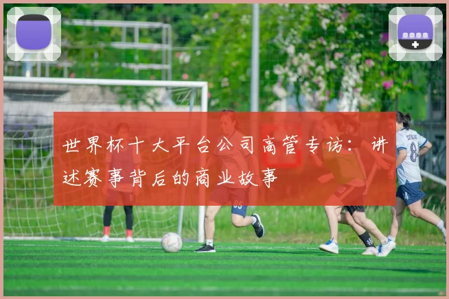 世界杯十大平台公司高管专访:讲述赛事背后的商业故事