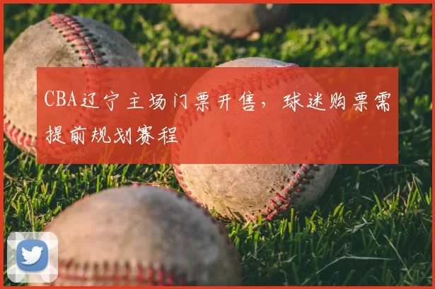CBA辽宁主场门票开售，球迷购票需提前规划赛程