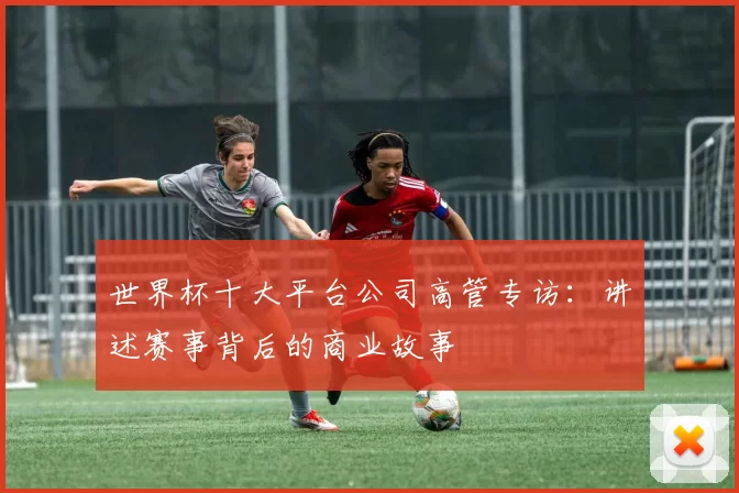 世界杯十大平台公司高管专访：讲述赛事背后的商业故事
