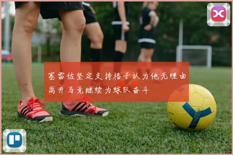塞雷佐坚定支持格子认为他无理由离开马竞继续为球队奋斗