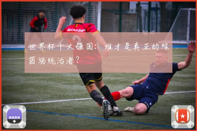 世界杯十大强国:谁才是真正的绿茵场统治者?