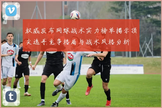 权威发布网球战术实力榜单揭示顶尖选手竞争格局与战术风格分析